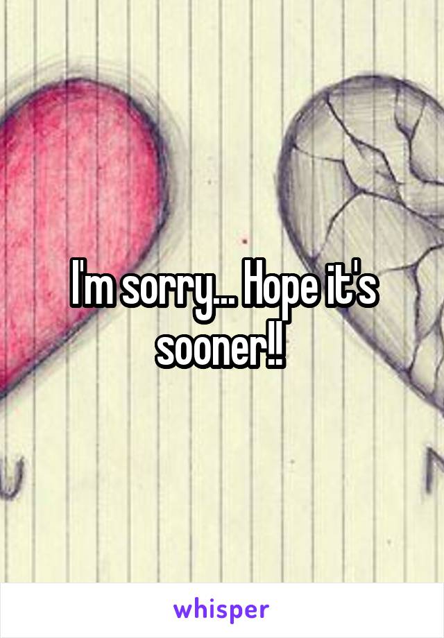 I'm sorry... Hope it's sooner!! 