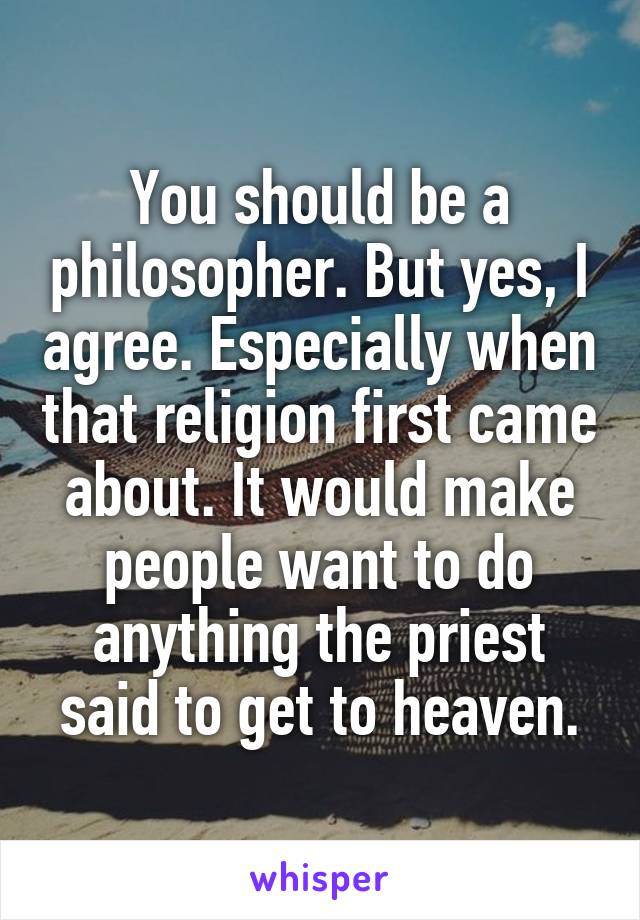 You should be a philosopher. But yes, I agree. Especially when that religion first came about. It would make people want to do anything the priest said to get to heaven.
