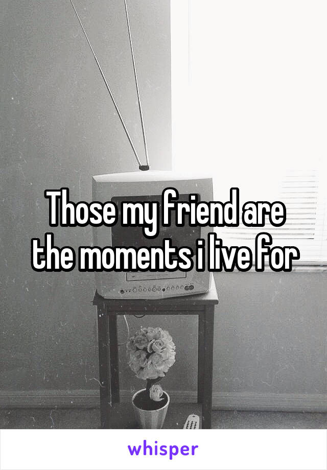 Those my friend are the moments i live for