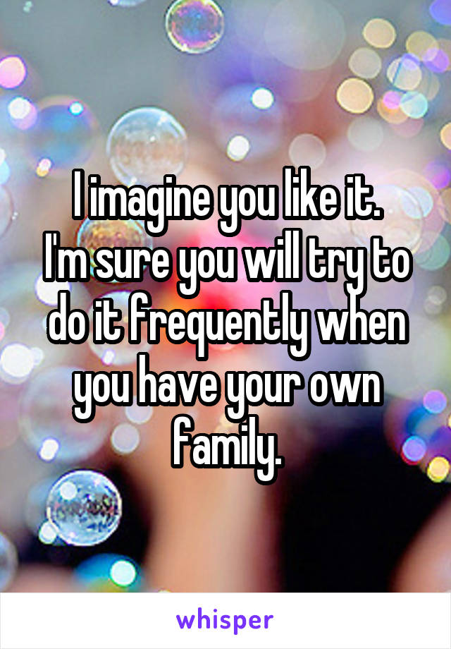 I imagine you like it.
I'm sure you will try to do it frequently when you have your own family.