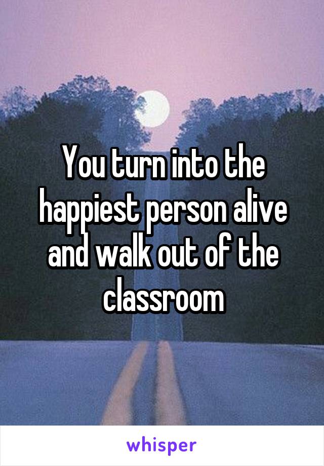 You turn into the happiest person alive and walk out of the classroom