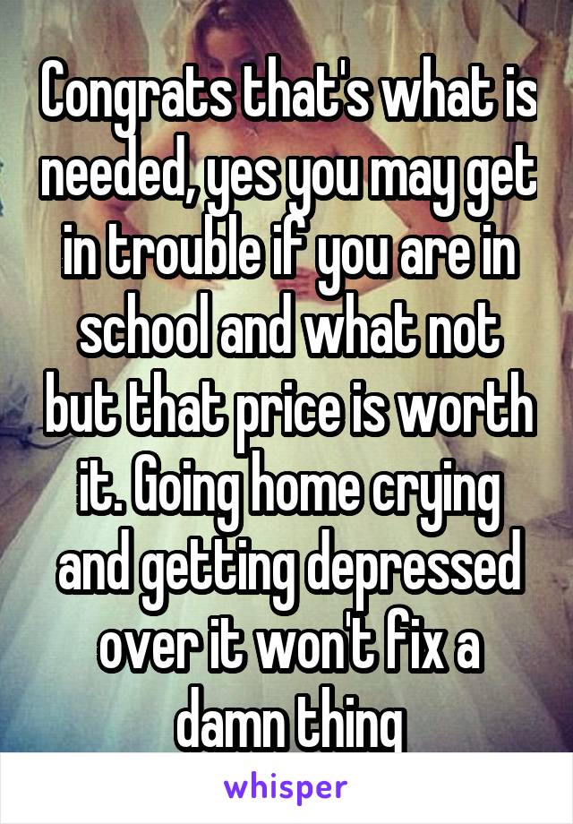 Congrats that's what is needed, yes you may get in trouble if you are in school and what not but that price is worth it. Going home crying and getting depressed over it won't fix a damn thing