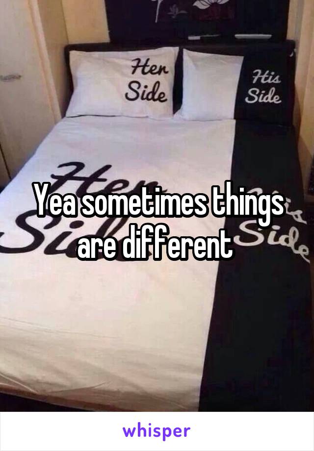 Yea sometimes things are different 