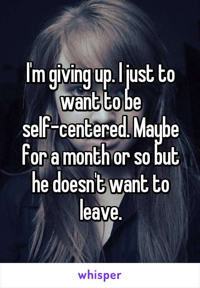 I'm giving up. I just to want to be self-centered. Maybe for a month or so but he doesn't want to leave.