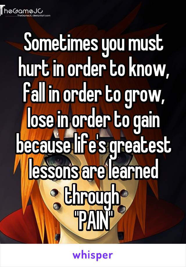 Sometimes you must hurt in order to know, fall in order to grow, lose in order to gain because life's greatest lessons are learned through 
"PAIN"