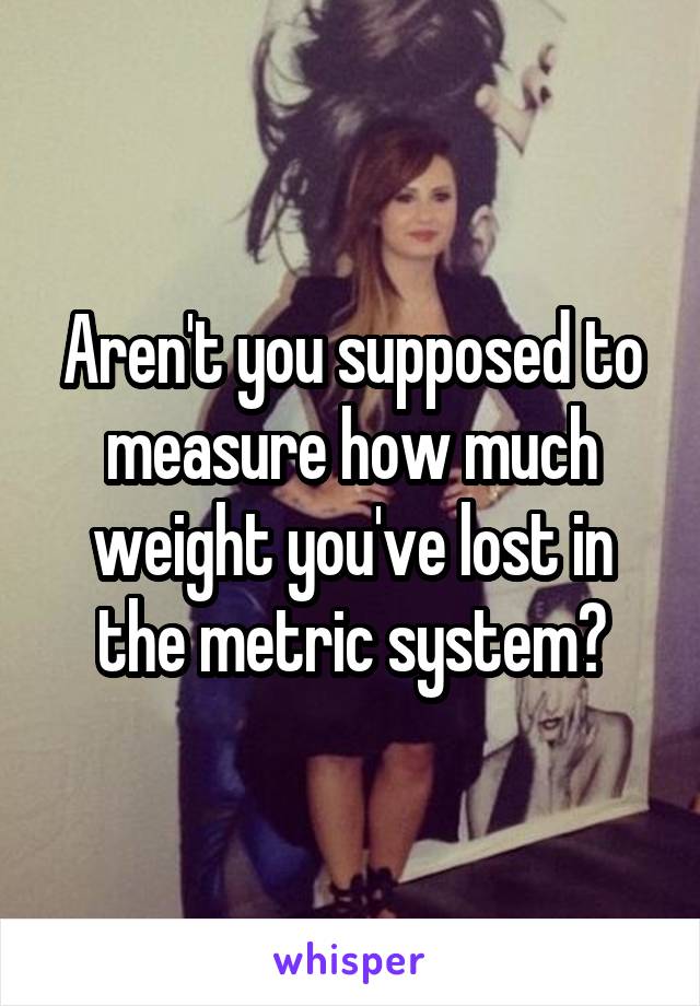 Aren't you supposed to measure how much weight you've lost in the metric system?