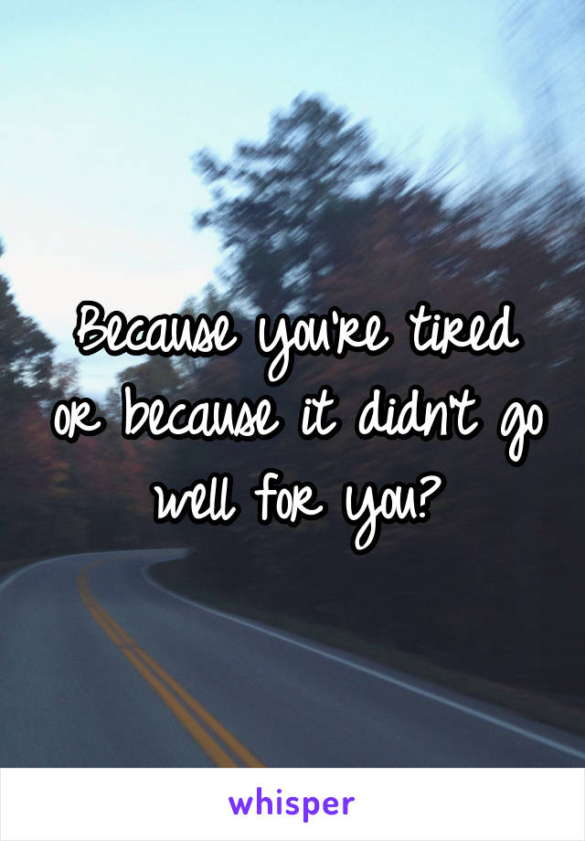 Because you're tired or because it didn't go well for you?