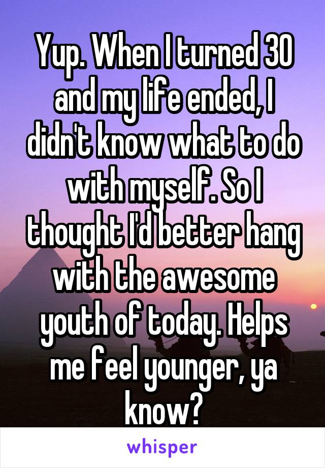 Yup. When I turned 30 and my life ended, I didn't know what to do with myself. So I thought I'd better hang with the awesome youth of today. Helps me feel younger, ya know?