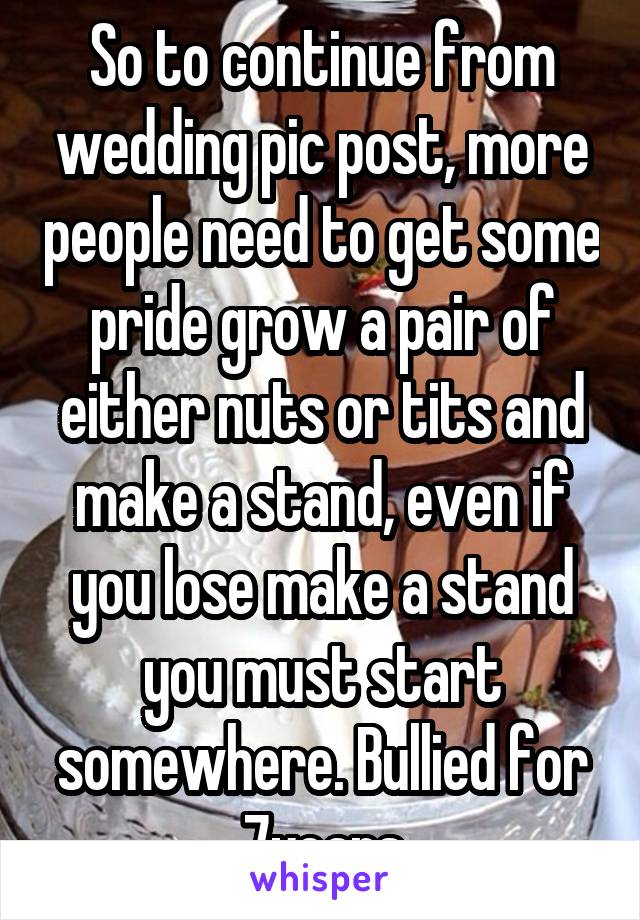 So to continue from wedding pic post, more people need to get some pride grow a pair of either nuts or tits and make a stand, even if you lose make a stand you must start somewhere. Bullied for 7years