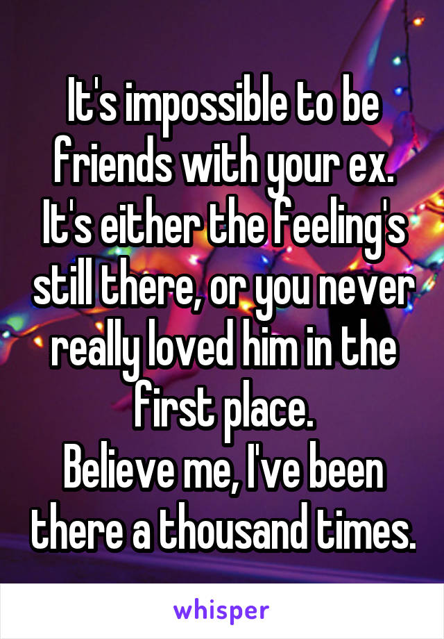It's impossible to be friends with your ex. It's either the feeling's still there, or you never really loved him in the first place.
Believe me, I've been there a thousand times.