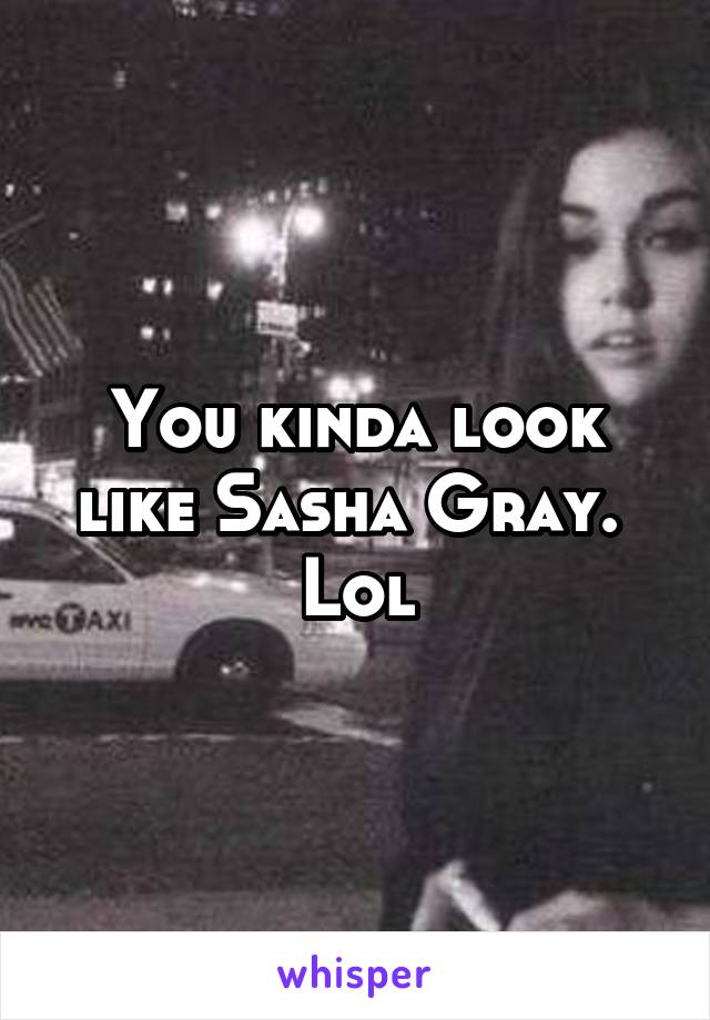You kinda look like Sasha Gray.  Lol