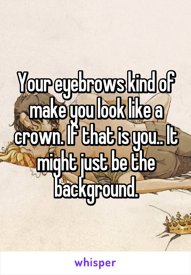Your eyebrows kind of make you look like a crown. If that is you.. It might just be the background.