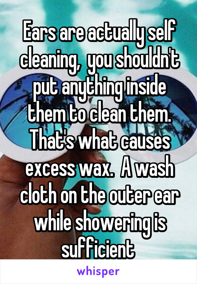 Ears are actually self cleaning,  you shouldn't put anything inside them to clean them. That's what causes excess wax.  A wash cloth on the outer ear while showering is sufficient 