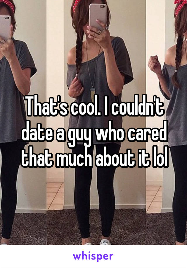 That's cool. I couldn't date a guy who cared that much about it lol