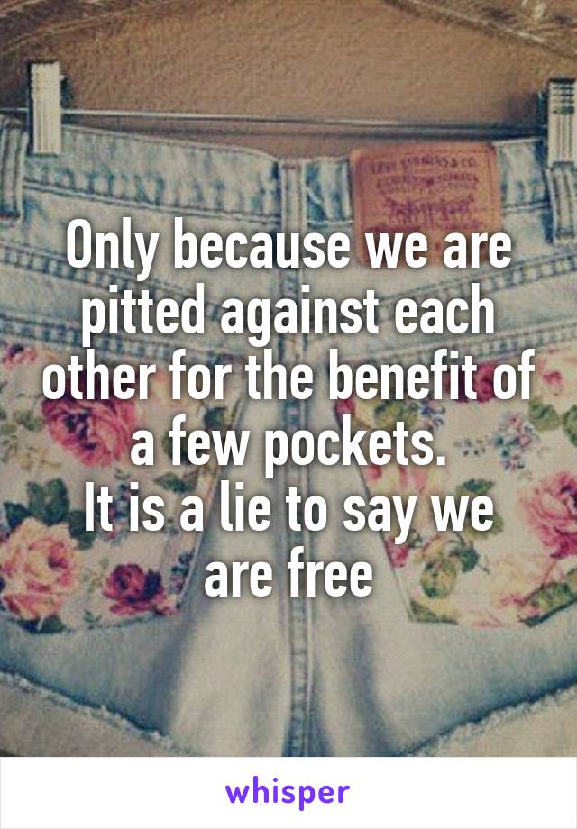 Only because we are pitted against each other for the benefit of a few pockets.
It is a lie to say we are free