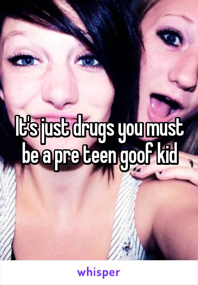 It's just drugs you must be a pre teen goof kid