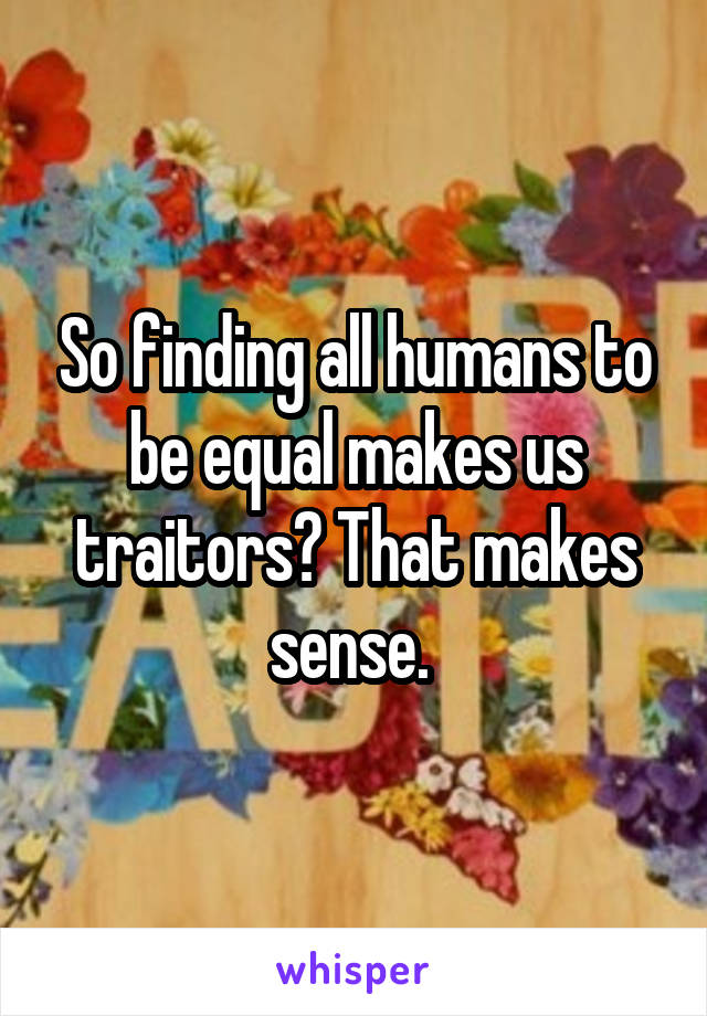 So finding all humans to be equal makes us traitors? That makes sense. 