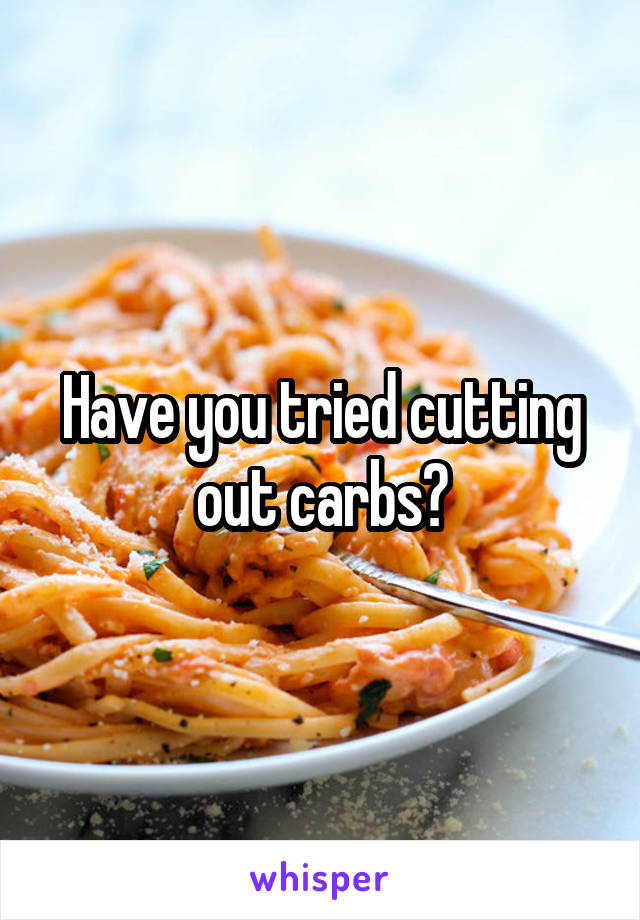 Have you tried cutting out carbs?