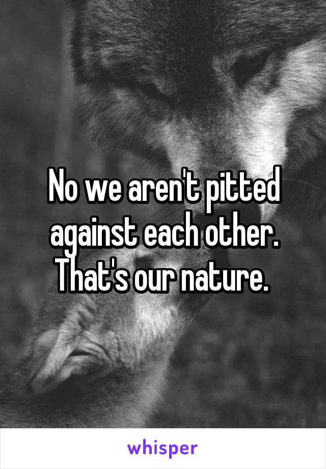 No we aren't pitted against each other. That's our nature. 