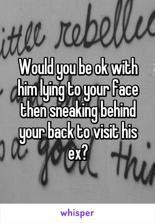 Would you be ok with him lying to your face then sneaking behind your back to visit his ex?