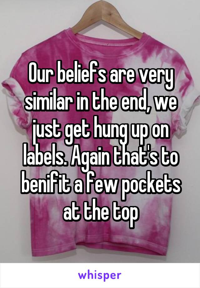 Our beliefs are very similar in the end, we just get hung up on labels. Again that's to benifit a few pockets at the top