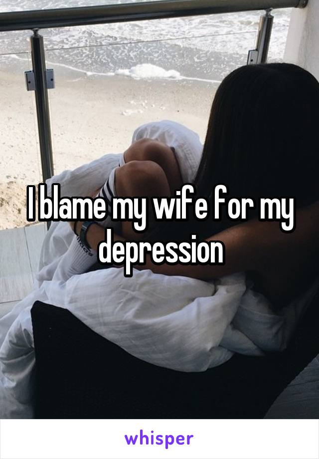 I blame my wife for my depression