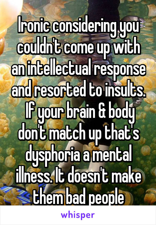 Ironic considering you couldn't come up with an intellectual response and resorted to insults.  If your brain & body don't match up that's dysphoria a mental illness. It doesn't make them bad people