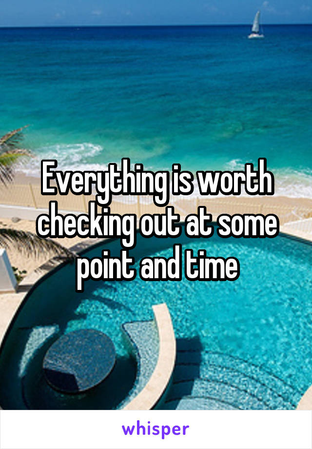 Everything is worth checking out at some point and time