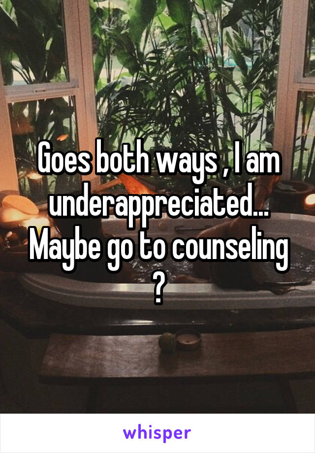 Goes both ways , I am underappreciated... Maybe go to counseling ?