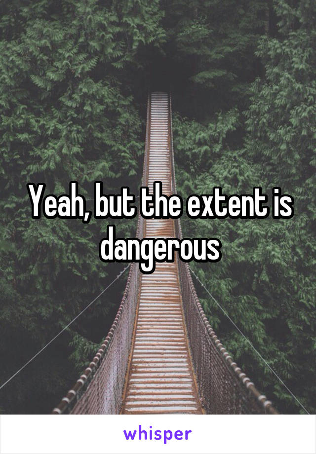 Yeah, but the extent is dangerous