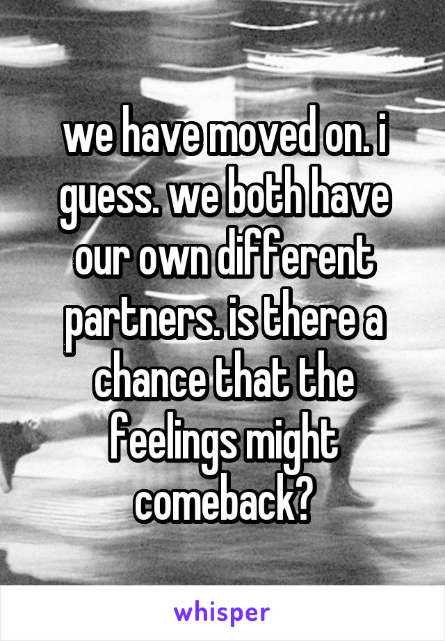 we have moved on. i guess. we both have our own different partners. is there a chance that the feelings might comeback?