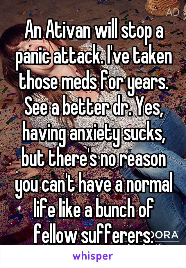 An Ativan will stop a panic attack. I've taken those meds for years. See a better dr. Yes, having anxiety sucks, but there's no reason you can't have a normal life like a bunch of fellow sufferers.