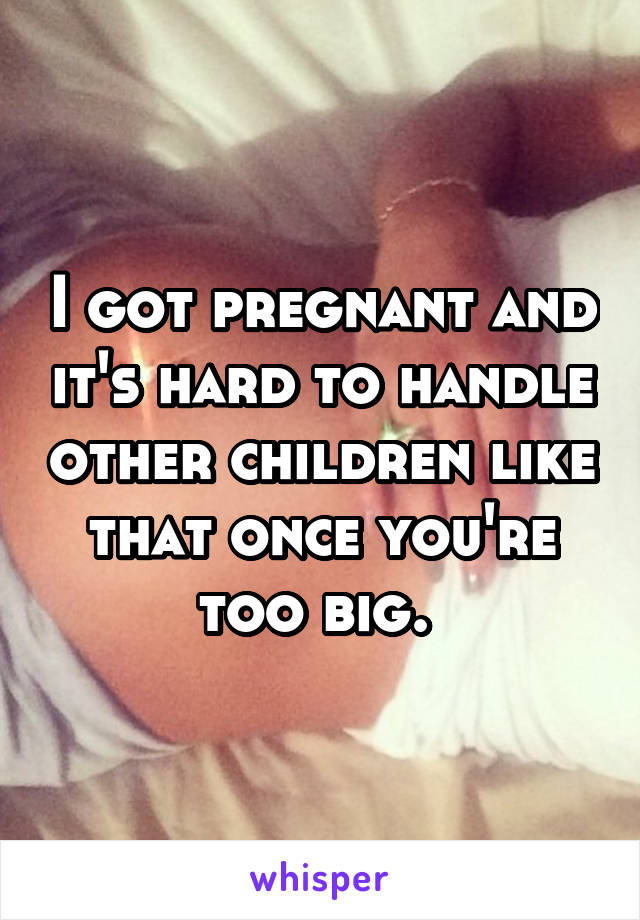 I got pregnant and it's hard to handle other children like that once you're too big. 