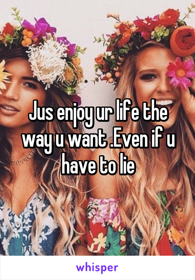 Jus enjoy ur life the way u want .Even if u have to lie