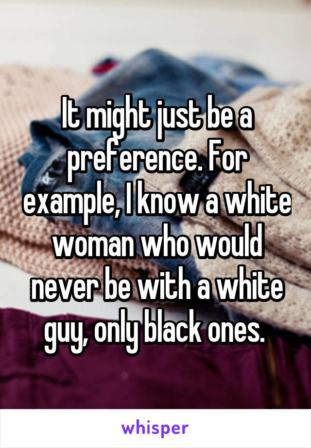 It might just be a preference. For example, I know a white woman who would never be with a white guy, only black ones. 