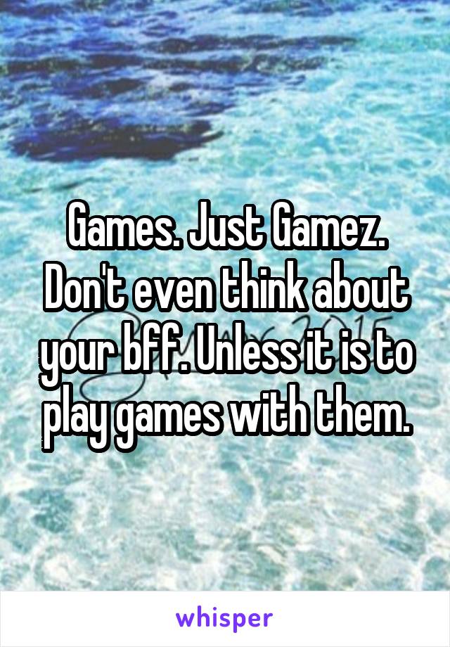 Games. Just Gamez. Don't even think about your bff. Unless it is to play games with them.