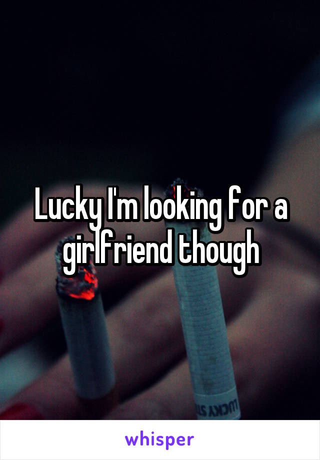 Lucky I'm looking for a girlfriend though