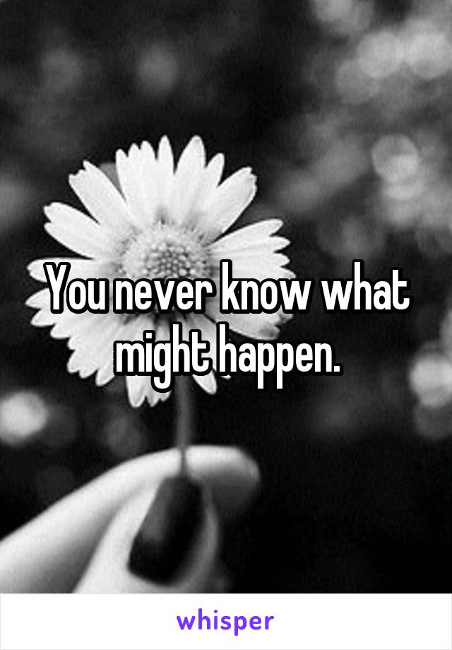 You never know what might happen.