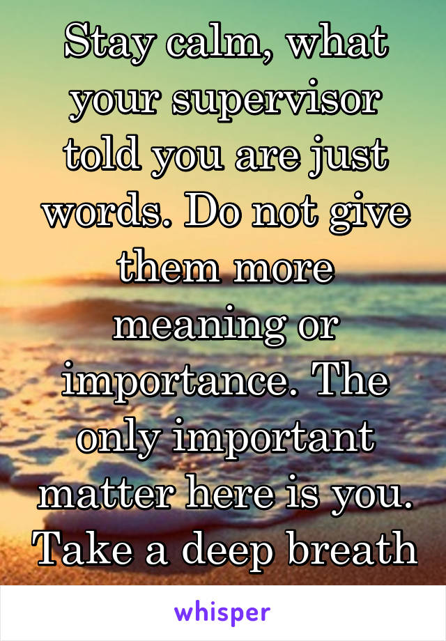 Stay calm, what your supervisor told you are just words. Do not give them more meaning or importance. The only important matter here is you. Take a deep breath and try to relax!