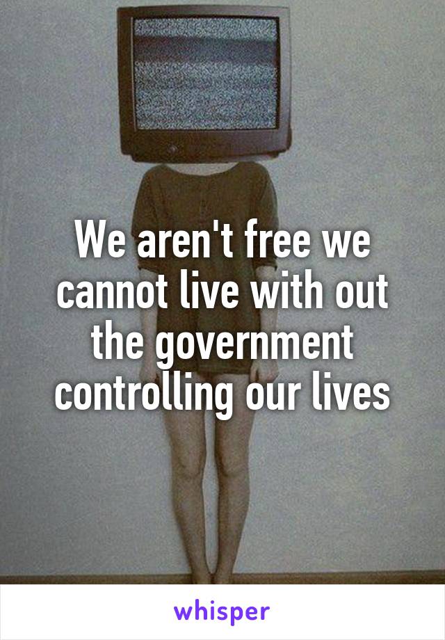We aren't free we cannot live with out the government controlling our lives