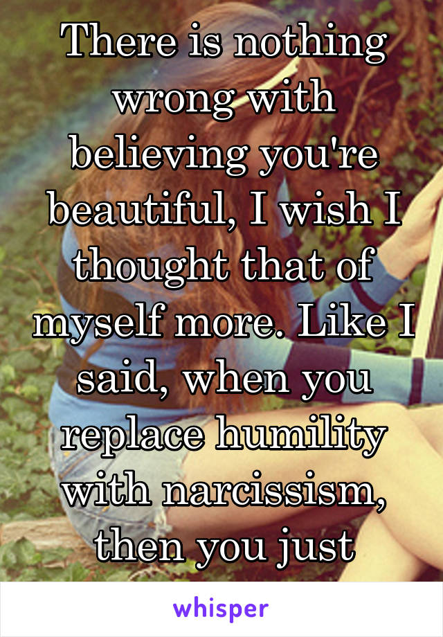 There is nothing wrong with believing you're beautiful, I wish I thought that of myself more. Like I said, when you replace humility with narcissism, then you just become ugly.. 