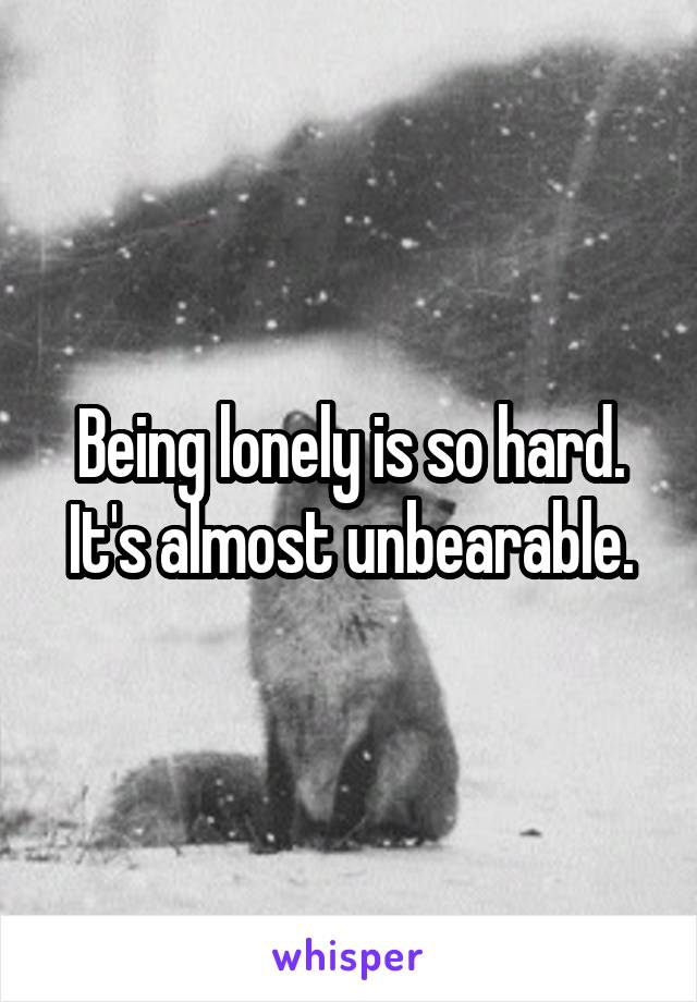 Being lonely is so hard. It's almost unbearable.