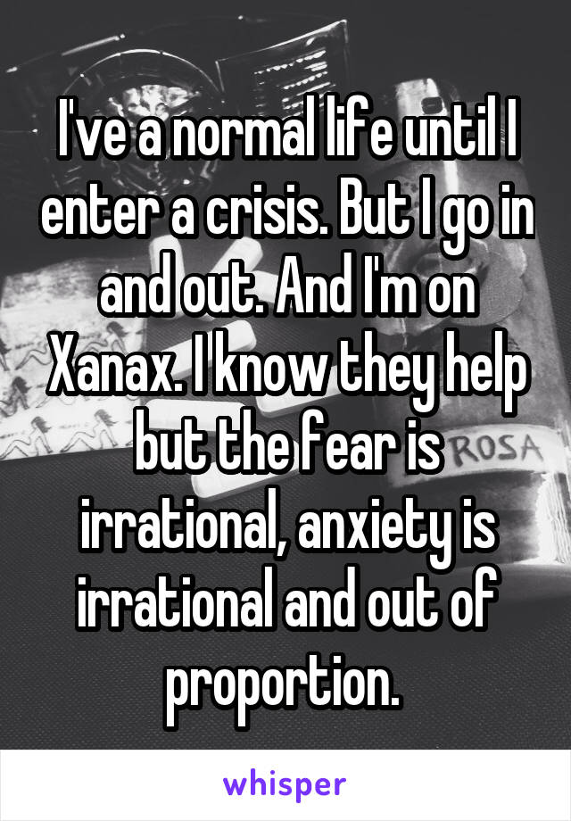 I've a normal life until I enter a crisis. But I go in and out. And I'm on Xanax. I know they help but the fear is irrational, anxiety is irrational and out of proportion. 