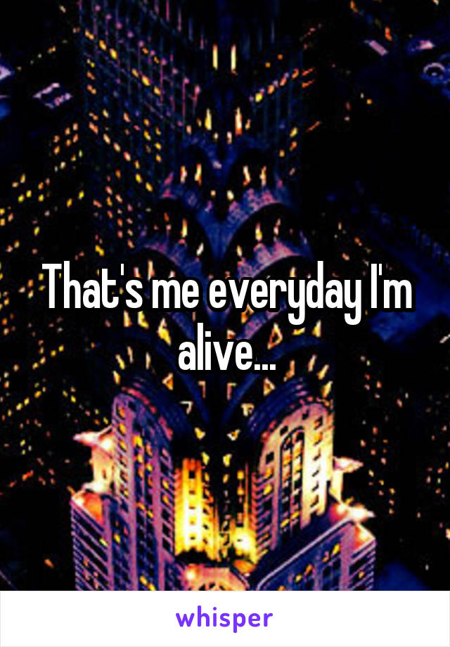 That's me everyday I'm alive...