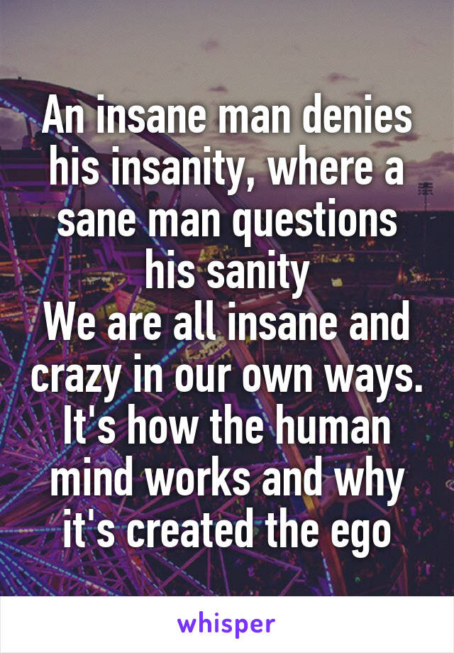 An insane man denies his insanity, where a sane man questions his sanity
We are all insane and crazy in our own ways. It's how the human mind works and why it's created the ego