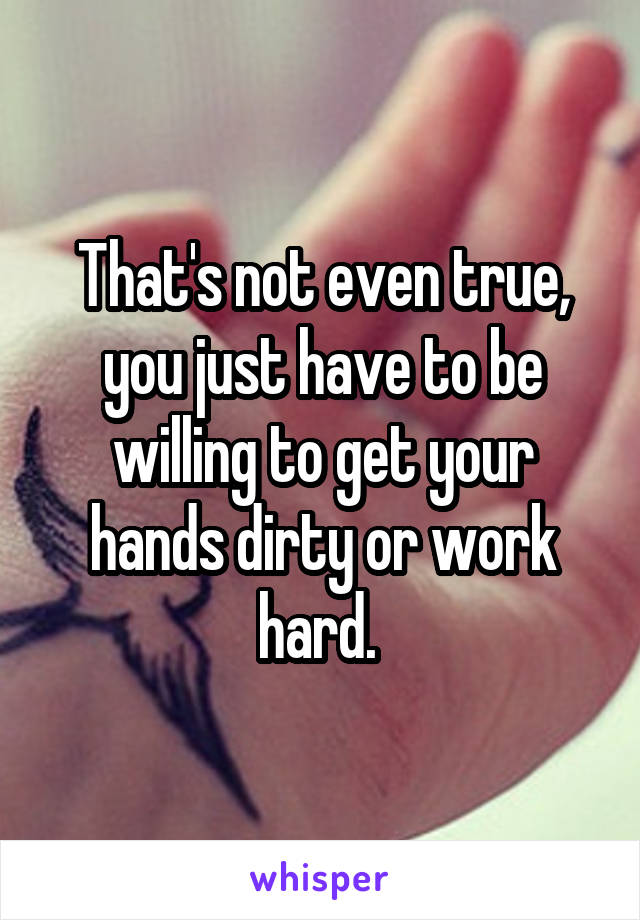 That's not even true, you just have to be willing to get your hands dirty or work hard. 