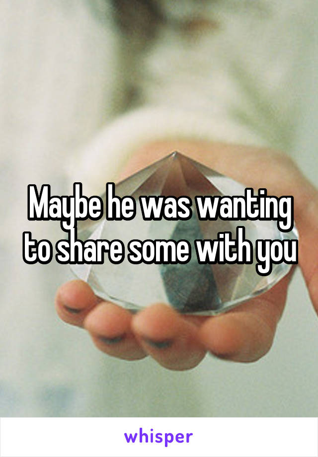 Maybe he was wanting to share some with you