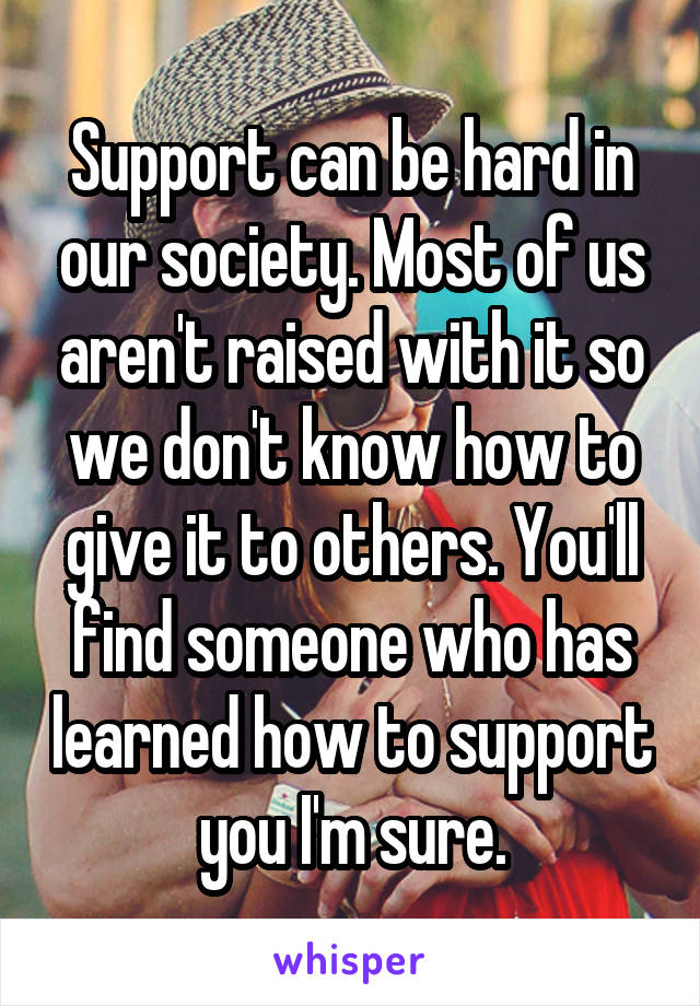 Support can be hard in our society. Most of us aren't raised with it so we don't know how to give it to others. You'll find someone who has learned how to support you I'm sure.