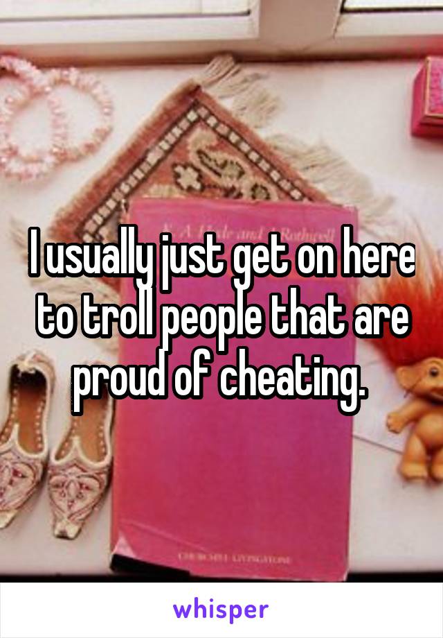 I usually just get on here to troll people that are proud of cheating. 