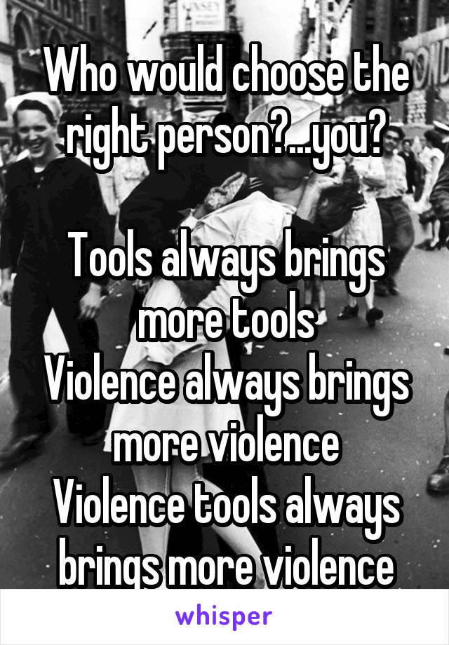 Who would choose the right person?...you?

Tools always brings more tools
Violence always brings more violence
Violence tools always brings more violence